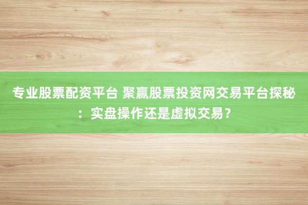 专业股票配资平台 聚赢股票投资网交易平台探秘：实盘操作还是虚拟交易？