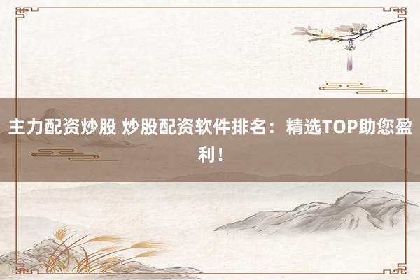 主力配资炒股 炒股配资软件排名：精选TOP助您盈利！