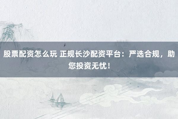股票配资怎么玩 正规长沙配资平台：严选合规，助您投资无忧！