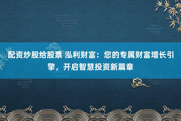 配资炒股给股票 泓利财富：您的专属财富增长引擎，开启智慧投资新篇章