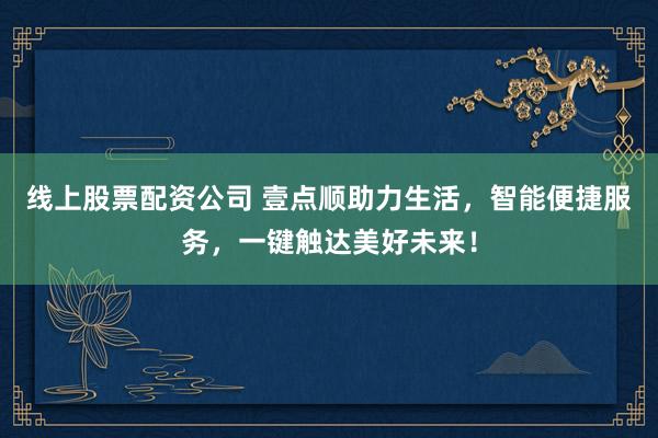 线上股票配资公司 壹点顺助力生活，智能便捷服务，一键触达美好未来！