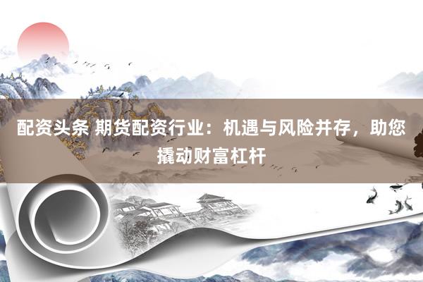 配资头条 期货配资行业：机遇与风险并存，助您撬动财富杠杆