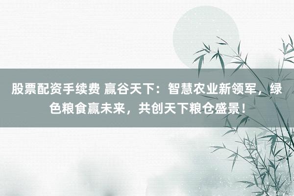 股票配资手续费 赢谷天下：智慧农业新领军，绿色粮食赢未来，共创天下粮仓盛景！