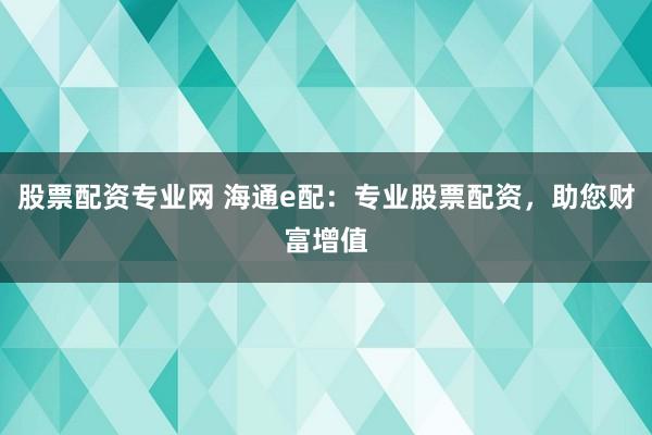 股票配资专业网 海通e配：专业股票配资，助您财富增值