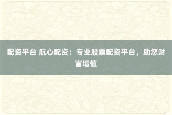 配资平台 航心配资：专业股票配资平台，助您财富增值