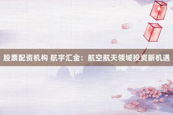 股票配资机构 航宇汇金：航空航天领域投资新机遇
