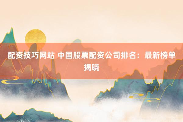 配资技巧网站 中国股票配资公司排名：最新榜单揭晓