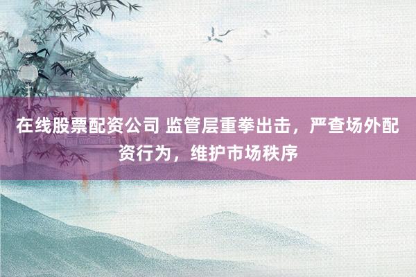 在线股票配资公司 监管层重拳出击，严查场外配资行为，维护市场秩序