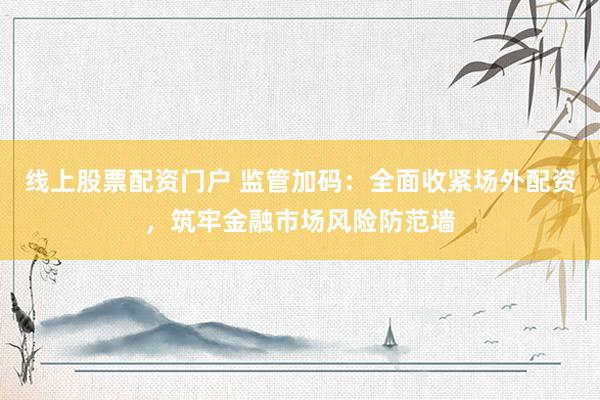 线上股票配资门户 监管加码：全面收紧场外配资，筑牢金融市场风险防范墙