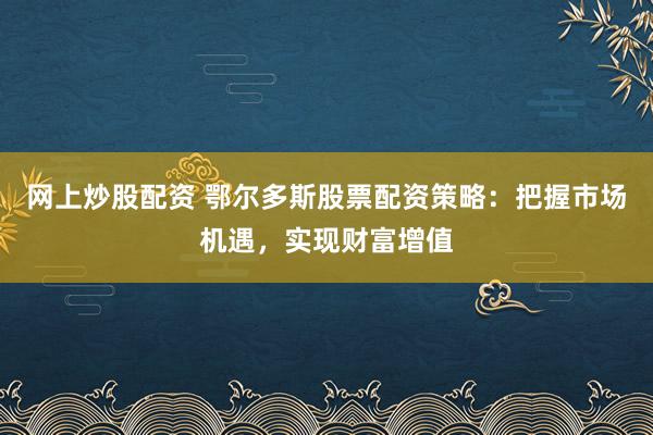 网上炒股配资 鄂尔多斯股票配资策略：把握市场机遇，实现财富增值