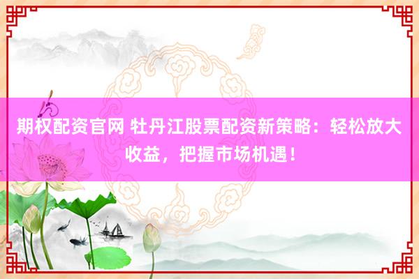 期权配资官网 牡丹江股票配资新策略：轻松放大收益，把握市场机遇！