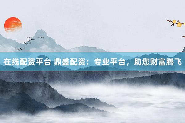 在线配资平台 鼎盛配资：专业平台，助您财富腾飞