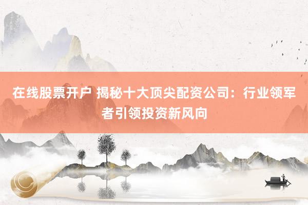 在线股票开户 揭秘十大顶尖配资公司：行业领军者引领投资新风向