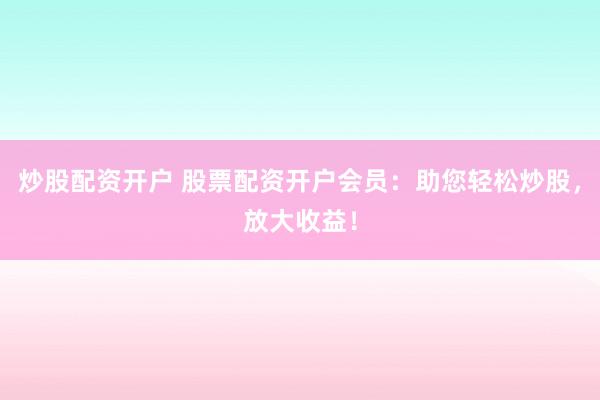 炒股配资开户 股票配资开户会员：助您轻松炒股，放大收益！