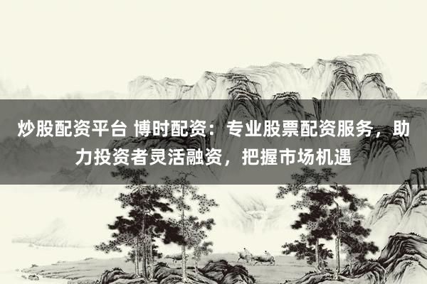炒股配资平台 博时配资：专业股票配资服务，助力投资者灵活融资，把握市场机遇
