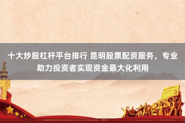 十大炒股杠杆平台排行 昆明股票配资服务，专业助力投资者实现资金最大化利用
