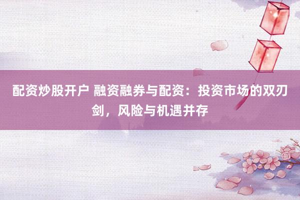 配资炒股开户 融资融券与配资：投资市场的双刃剑，风险与机遇并存