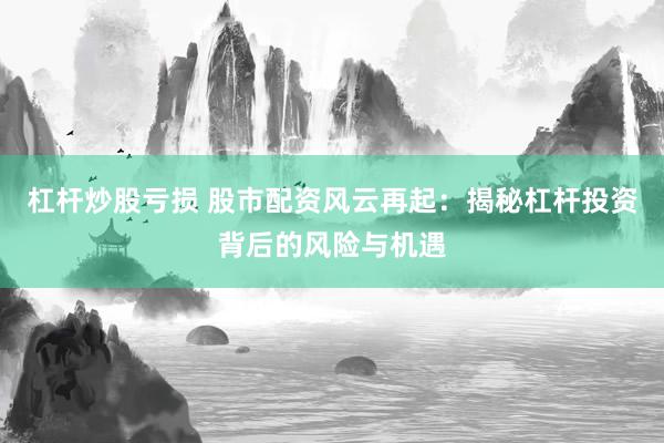 杠杆炒股亏损 股市配资风云再起：揭秘杠杆投资背后的风险与机遇