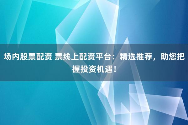 场内股票配资 票线上配资平台：精选推荐，助您把握投资机遇！