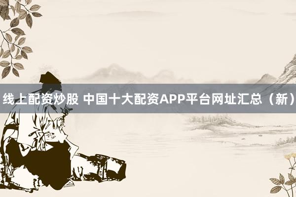 线上配资炒股 中国十大配资APP平台网址汇总（新）