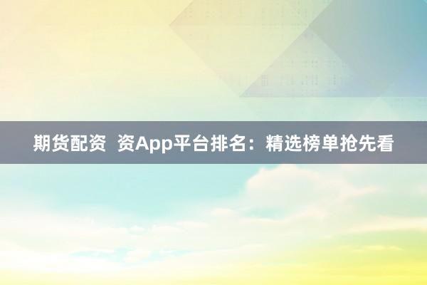 期货配资  资App平台排名：精选榜单抢先看