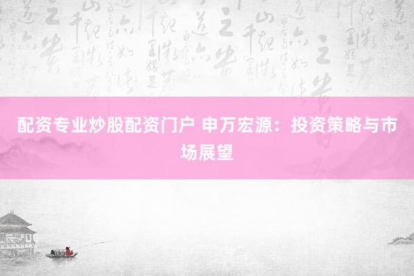 配资专业炒股配资门户 申万宏源：投资策略与市场展望