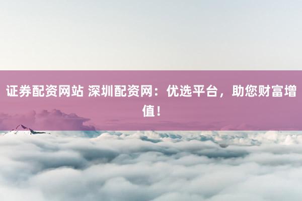 证券配资网站 深圳配资网：优选平台，助您财富增值！