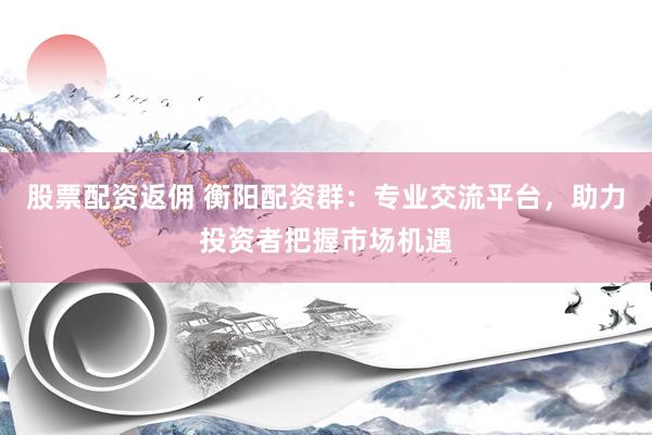 股票配资返佣 衡阳配资群：专业交流平台，助力投资者把握市场机遇