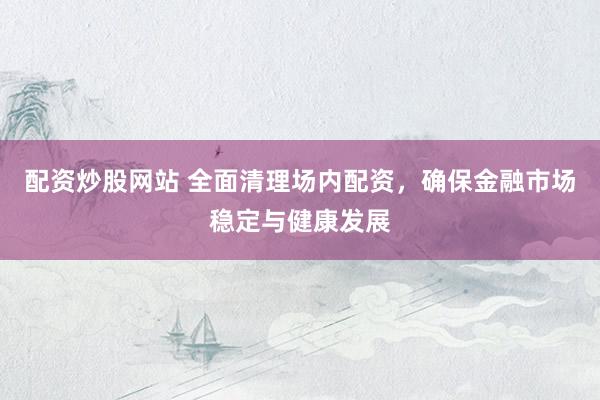 配资炒股网站 全面清理场内配资，确保金融市场稳定与健康发展