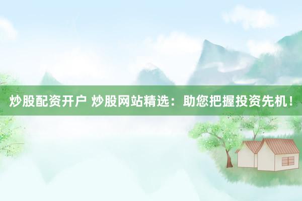 炒股配资开户 炒股网站精选：助您把握投资先机！