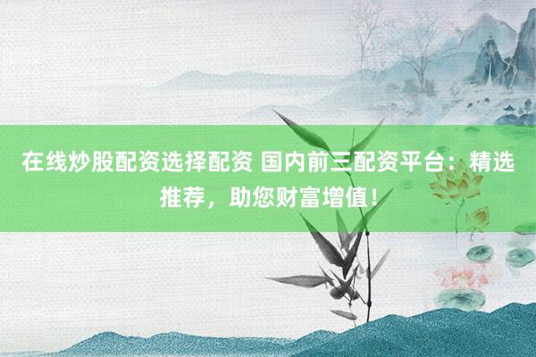 在线炒股配资选择配资 国内前三配资平台：精选推荐，助您财富增值！
