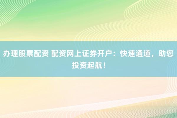 办理股票配资 配资网上证券开户：快速通道，助您投资起航！