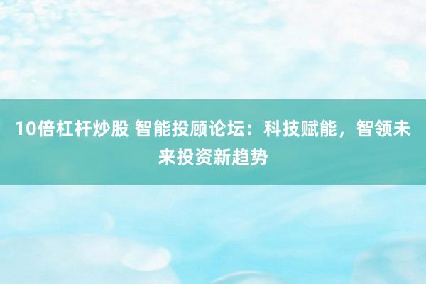 10倍杠杆炒股 智能投顾论坛：科技赋能，智领未来投资新趋势