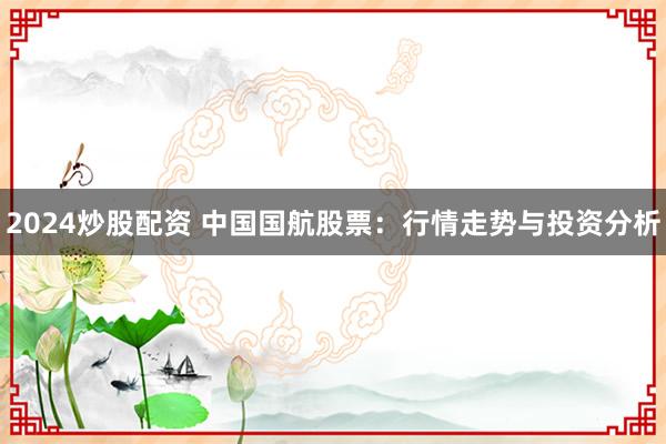 2024炒股配资 中国国航股票：行情走势与投资分析