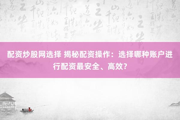 配资炒股网选择 揭秘配资操作：选择哪种账户进行配资最安全、高效？