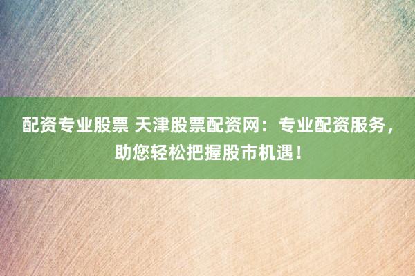 配资专业股票 天津股票配资网：专业配资服务，助您轻松把握股市机遇！