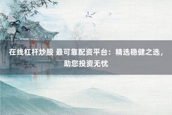 在线杠杆炒股 最可靠配资平台：精选稳健之选，助您投资无忧