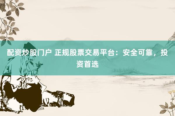 配资炒股门户 正规股票交易平台：安全可靠，投资首选
