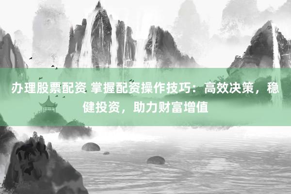 办理股票配资 掌握配资操作技巧：高效决策，稳健投资，助力财富增值