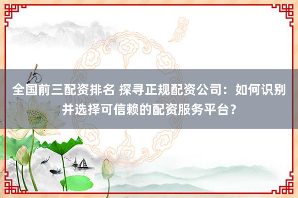 全国前三配资排名 探寻正规配资公司：如何识别并选择可信赖的配资服务平台？