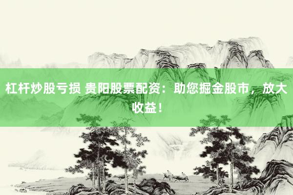 杠杆炒股亏损 贵阳股票配资：助您掘金股市，放大收益！