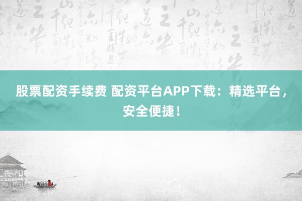 股票配资手续费 配资平台APP下载：精选平台，安全便捷！