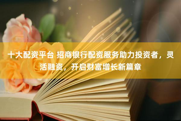 十大配资平台 招商银行配资服务助力投资者，灵活融资，开启财富增长新篇章
