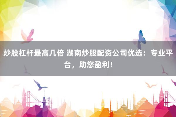 炒股杠杆最高几倍 湖南炒股配资公司优选：专业平台，助您盈利！