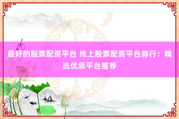 最好的股票配资平台 线上股票配资平台排行：精选优质平台推荐