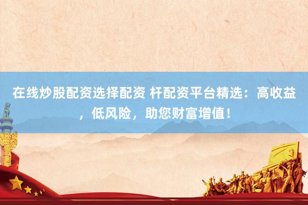 在线炒股配资选择配资 杆配资平台精选：高收益，低风险，助您财富增值！