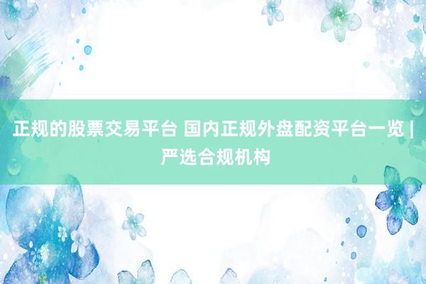 正规的股票交易平台 国内正规外盘配资平台一览 | 严选合规机构