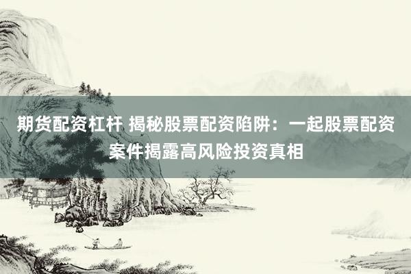 期货配资杠杆 揭秘股票配资陷阱：一起股票配资案件揭露高风险投资真相