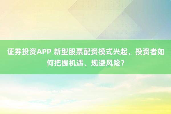 证券投资APP 新型股票配资模式兴起，投资者如何把握机遇、规避风险？