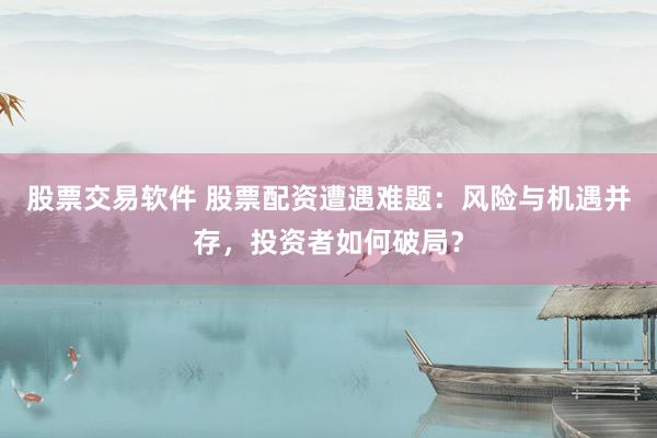 股票交易软件 股票配资遭遇难题：风险与机遇并存，投资者如何破局？